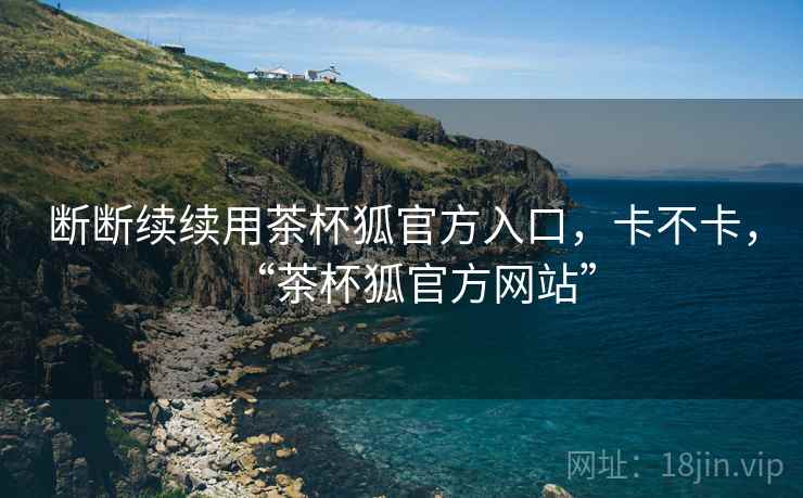 断断续续用茶杯狐官方入口，卡不卡，“茶杯狐官方网站”