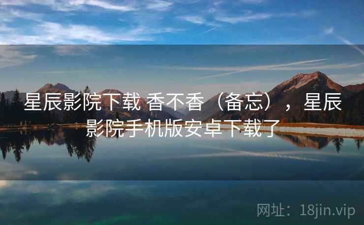 星辰影院下载 香不香（备忘），星辰影院手机版安卓下载了