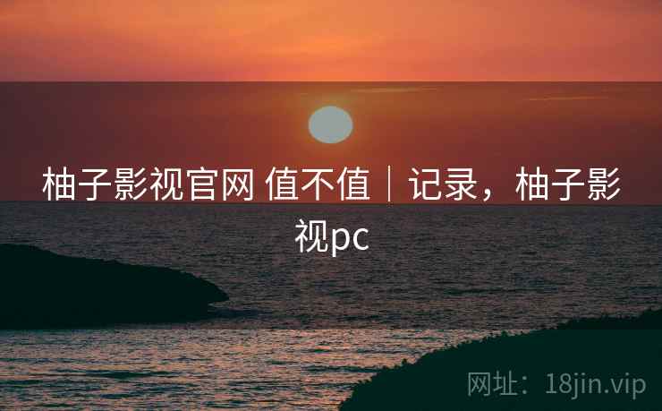 柚子影视官网 值不值｜记录，柚子影视pc