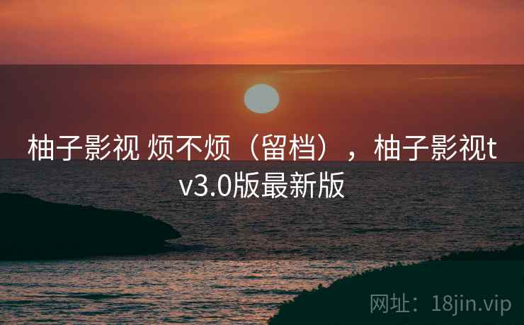 柚子影视 烦不烦（留档），柚子影视tv3.0版最新版