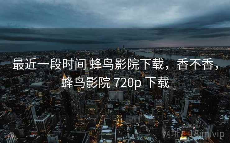 最近一段时间 蜂鸟影院下载,香不香,蜂鸟影院 720p 下载