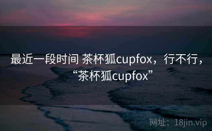 最近一段时间 茶杯狐cupfox，行不行，“茶杯狐cupfox”