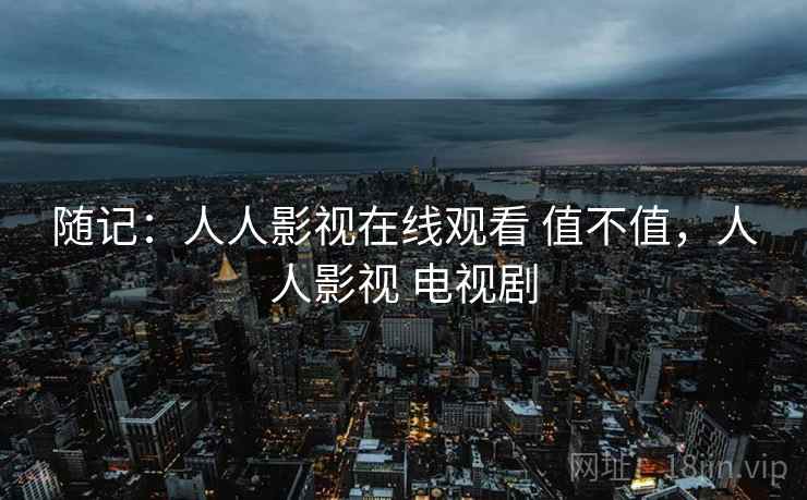 随记:人人影视在线观看 值不值,人人影视 电视剧 第2张 随记:人人影视在线观看 值不值,人人影视 电视剧 第2张