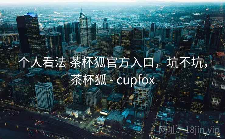 个人看法 茶杯狐官方入口，坑不坑，茶杯狐 - cupfox