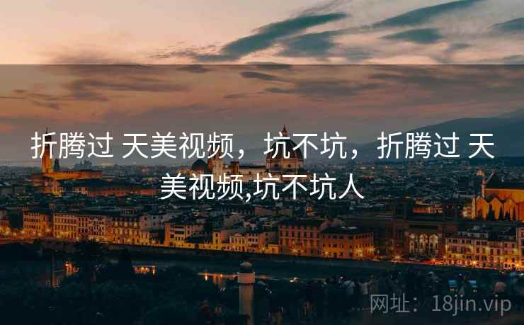 折腾过 天美视频,坑不坑,折腾过 天美视频,坑不坑人