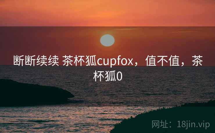 断断续续 茶杯狐cupfox,值不值,茶杯狐0