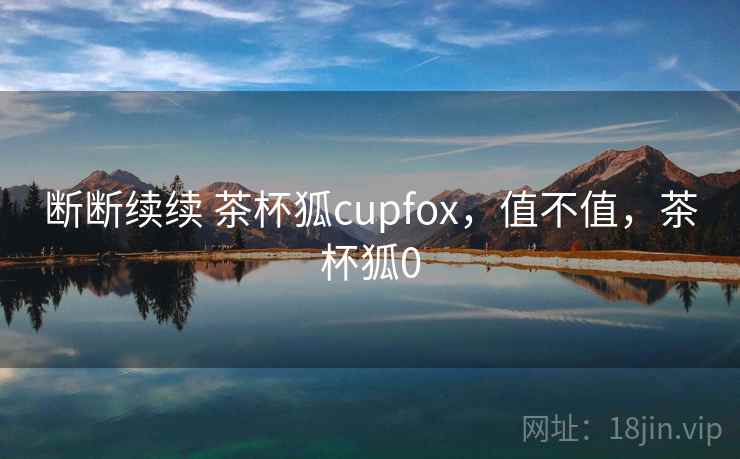 断断续续 茶杯狐cupfox,值不值,茶杯狐0 第2张 断断续续 茶杯狐cupfox,值不值,茶杯狐0 第2张