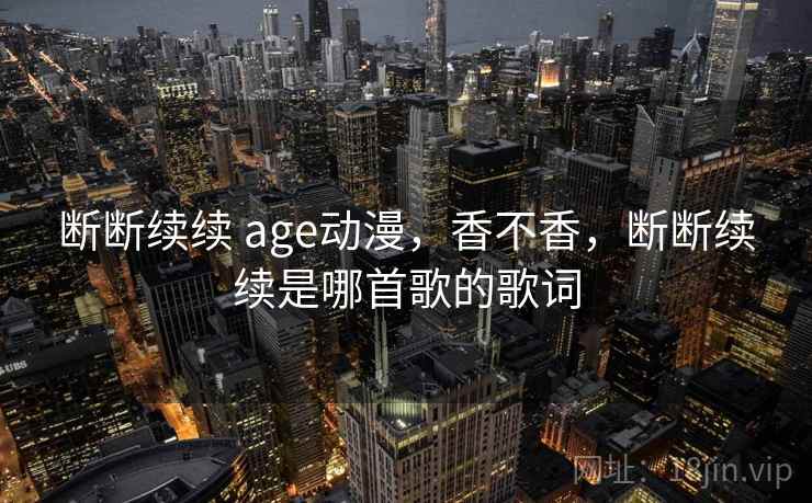 断断续续 age动漫,香不香,断断续续是哪首歌的歌词