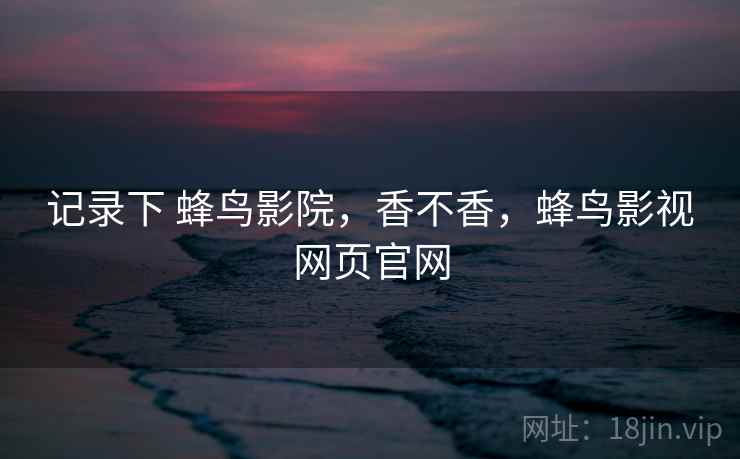 记录下 蜂鸟影院,香不香,蜂鸟影视网页官网