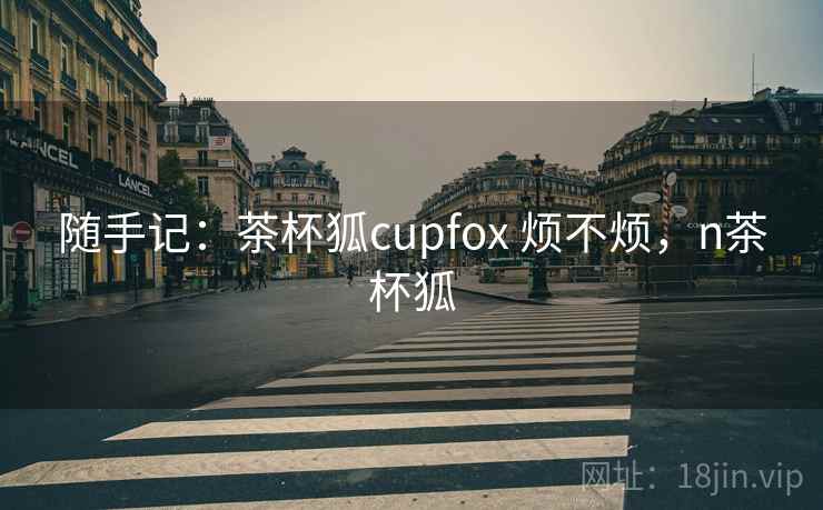 随手记:茶杯狐cupfox 烦不烦,n茶杯狐