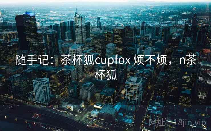 随手记:茶杯狐cupfox 烦不烦,n茶杯狐 第2张 随手记:茶杯狐cupfox 烦不烦,n茶杯狐 第2张