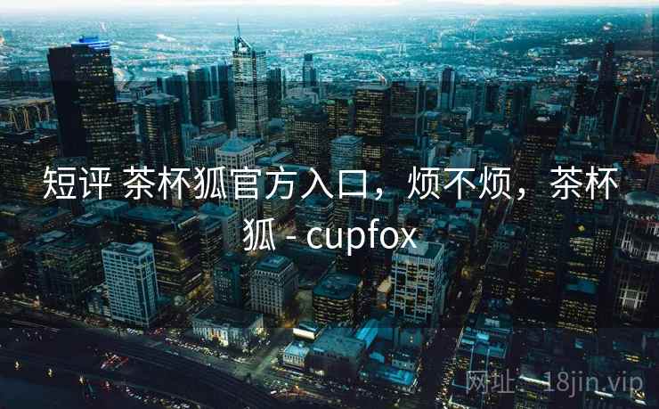 短评 茶杯狐官方入口,烦不烦,茶杯狐 - cupfox