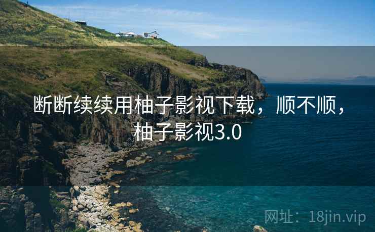断断续续用柚子影视下载,顺不顺,柚子影视3.0