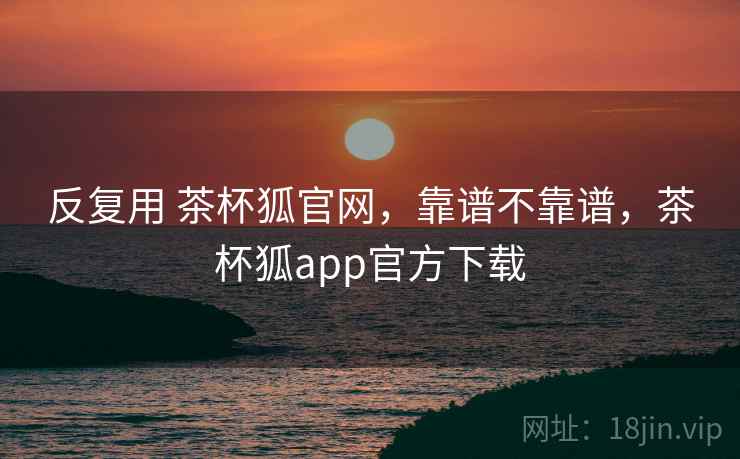 反复用 茶杯狐官网，靠谱不靠谱，茶杯狐app官方下载