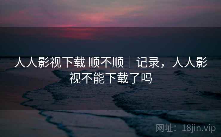 人人影视下载 顺不顺|记录,人人影视不能下载了吗
