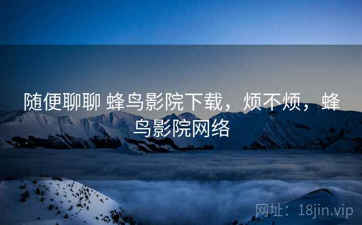 随便聊聊 蜂鸟影院下载，烦不烦，蜂鸟影院网络  第2张