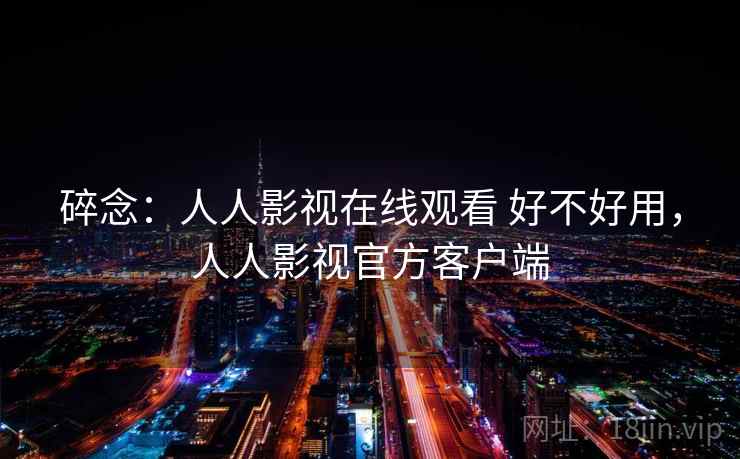 碎念:人人影视在线观看 好不好用,人人影视官方客户端