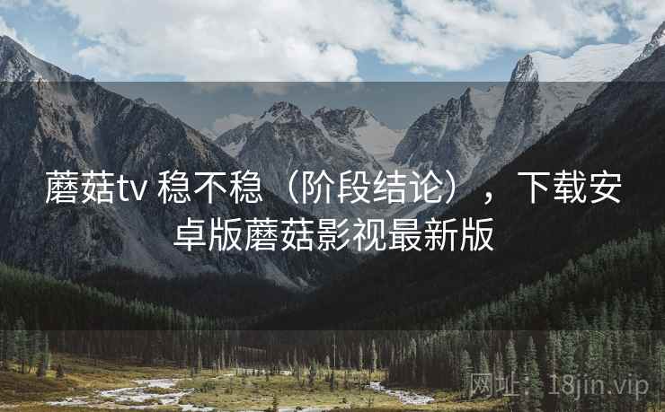 蘑菇tv 稳不稳(阶段结论),下载安卓版蘑菇影视最新版