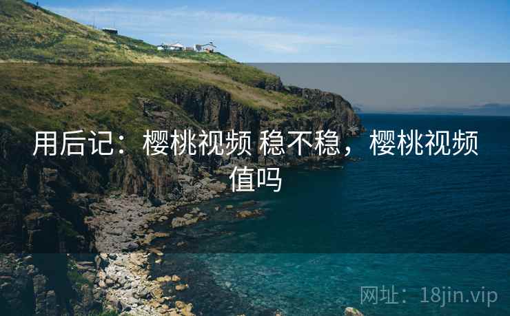 用后记:樱桃视频 稳不稳,樱桃视频值吗