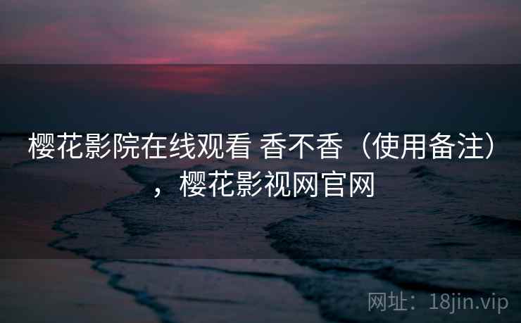 樱花影院在线观看 香不香(使用备注),樱花影视网官网