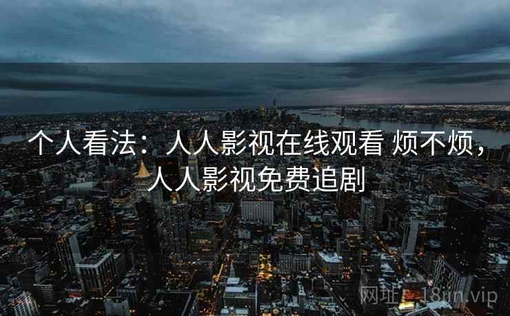 个人看法:人人影视在线观看 烦不烦,人人影视免费追剧 第2张 个人看法:人人影视在线观看 烦不烦,人人影视免费追剧 第2张