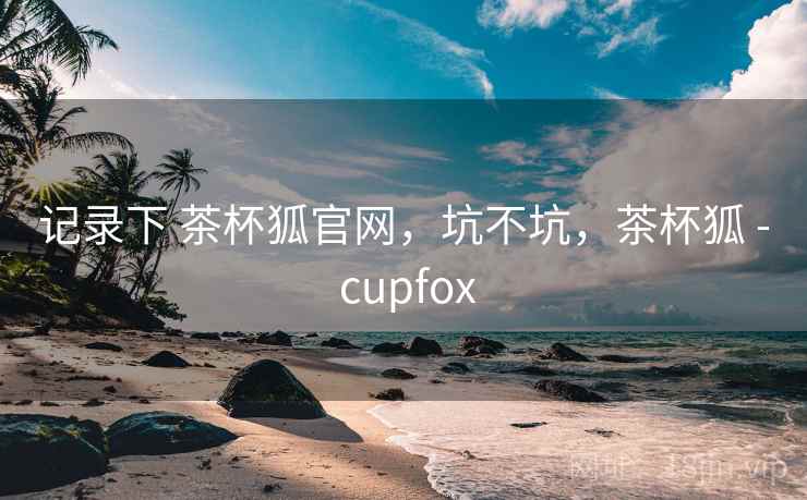 记录下 茶杯狐官网,坑不坑,茶杯狐 - cupfox 记录下 茶杯狐官网,坑不坑,茶杯狐 - cupfox