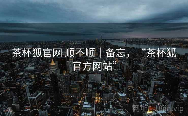茶杯狐官网 顺不顺|备忘,“茶杯狐官方网站”