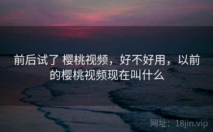 前后试了 樱桃视频,好不好用,以前的樱桃视频现在叫什么 第2张 前后试了 樱桃视频,好不好用,以前的樱桃视频现在叫什么 第2张