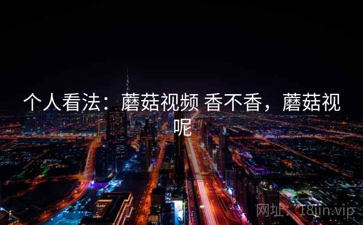 个人看法:蘑菇视频 香不香,蘑菇视呢