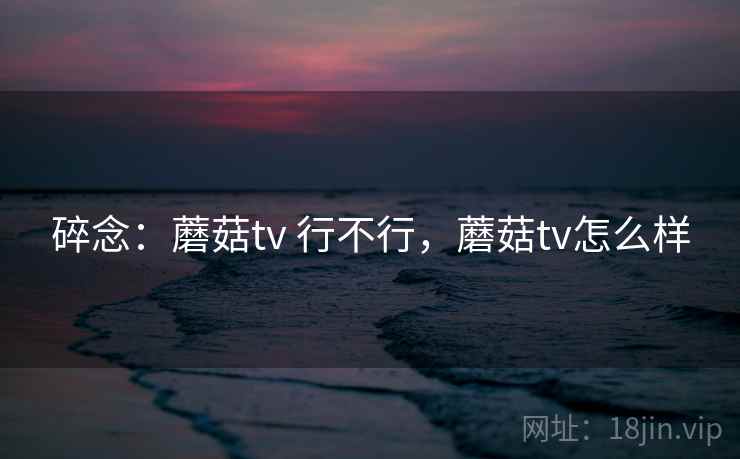 碎念:蘑菇tv 行不行,蘑菇tv怎么样 第2张 碎念:蘑菇tv 行不行,蘑菇tv怎么样 第2张