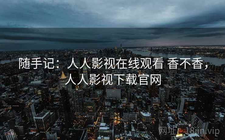 随手记:人人影视在线观看 香不香,人人影视下载官网