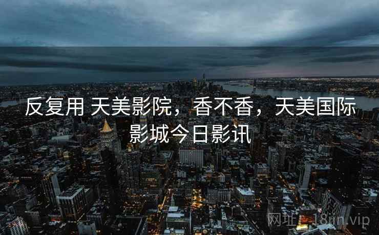 反复用 天美影院,香不香,天美国际影城今日影讯 第2张 反复用 天美影院,香不香,天美国际影城今日影讯 第2张