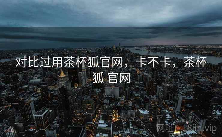 对比过用茶杯狐官网,卡不卡,茶杯狐 官网