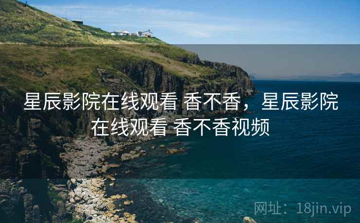 星辰影院在线观看 香不香,星辰影院在线观看 香不香视频