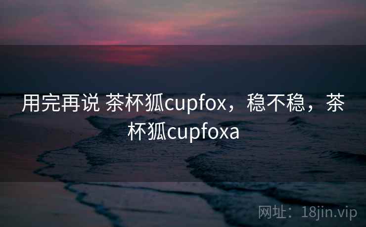 用完再说 茶杯狐cupfox,稳不稳,茶杯狐cupfoxa